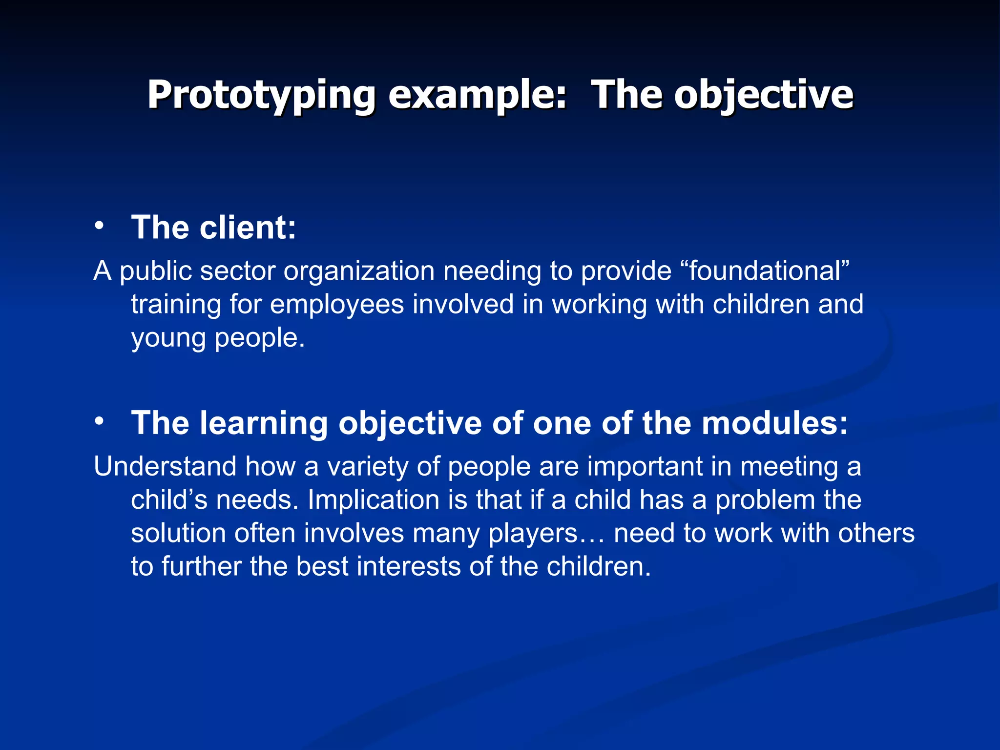 Prototyping example:  The objective The client: A public sector organization needing to provide “foundational” training for employees involved in working with children and young people. The learning objective of one of the modules: Understand how a variety of people are important in meeting a child’s needs. Implication is that if a child has a problem the solution often involves many players… need to work with others to further the best interests of the children. 