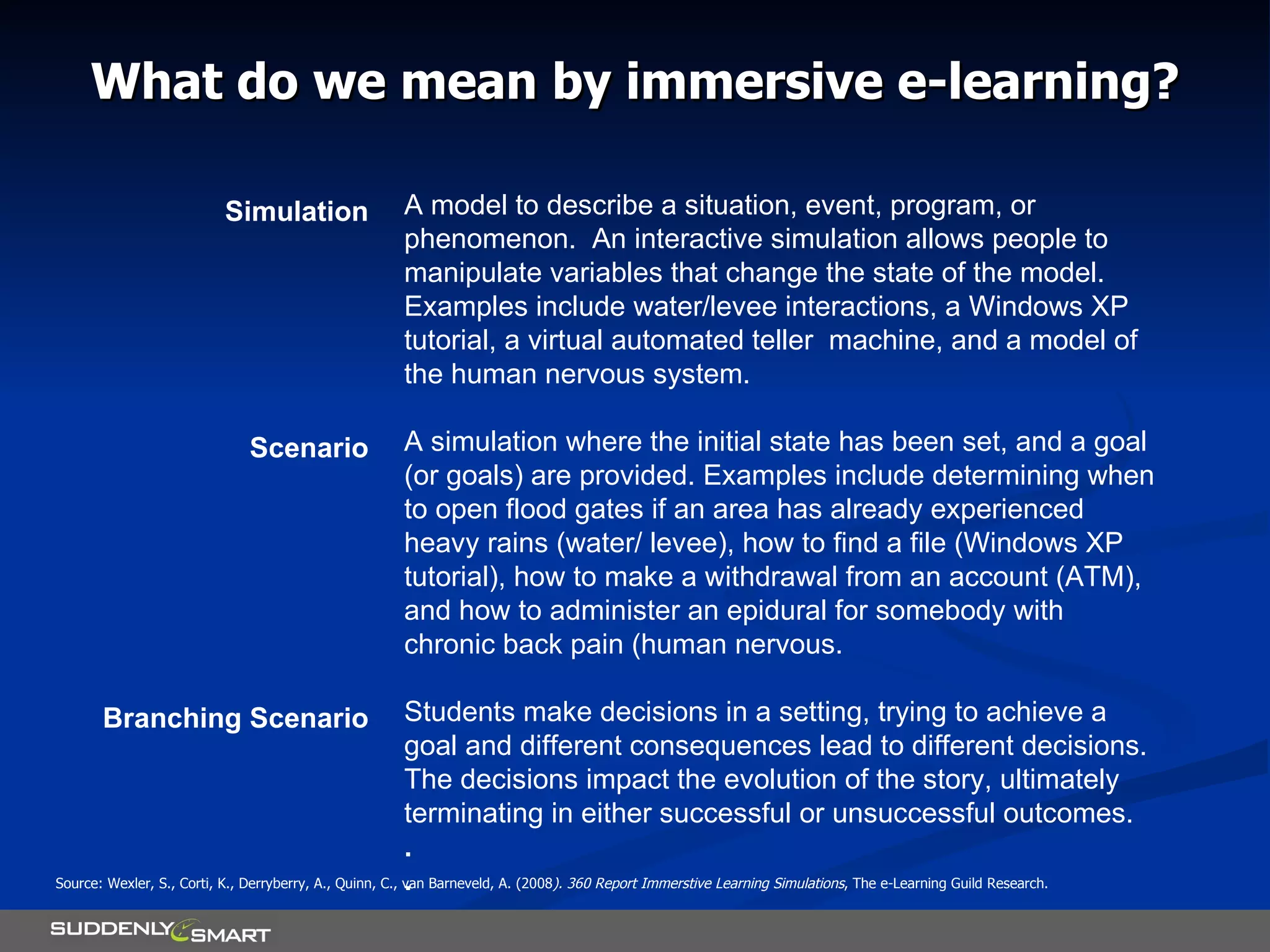 What do we mean by immersive e-learning? A model to describe a situation, event, program, or phenomenon.  An interactive simulation allows people to manipulate variables that change the state of the model. Examples include water/levee interactions, a Windows XP tutorial, a virtual automated teller  machine, and a model of the human nervous system. A simulation where the initial state has been set, and a goal (or goals) are provided. Examples include determining when to open flood gates if an area has already experienced heavy rains (water/ levee), how to find a file (Windows XP tutorial), how to make a withdrawal from an account (ATM), and how to administer an epidural for somebody with chronic back pain (human nervous. Students make decisions in a setting, trying to achieve a goal and different consequences lead to different decisions. The decisions impact the evolution of the story, ultimately terminating in either successful or unsuccessful outcomes. . . Simulation Scenario Branching Scenario Source: Wexler, S., Corti, K., Derryberry, A., Quinn, C., van Barneveld, A. (2008 ). 360 Report Immerstive Learning Simulations , The e-Learning Guild Research. 