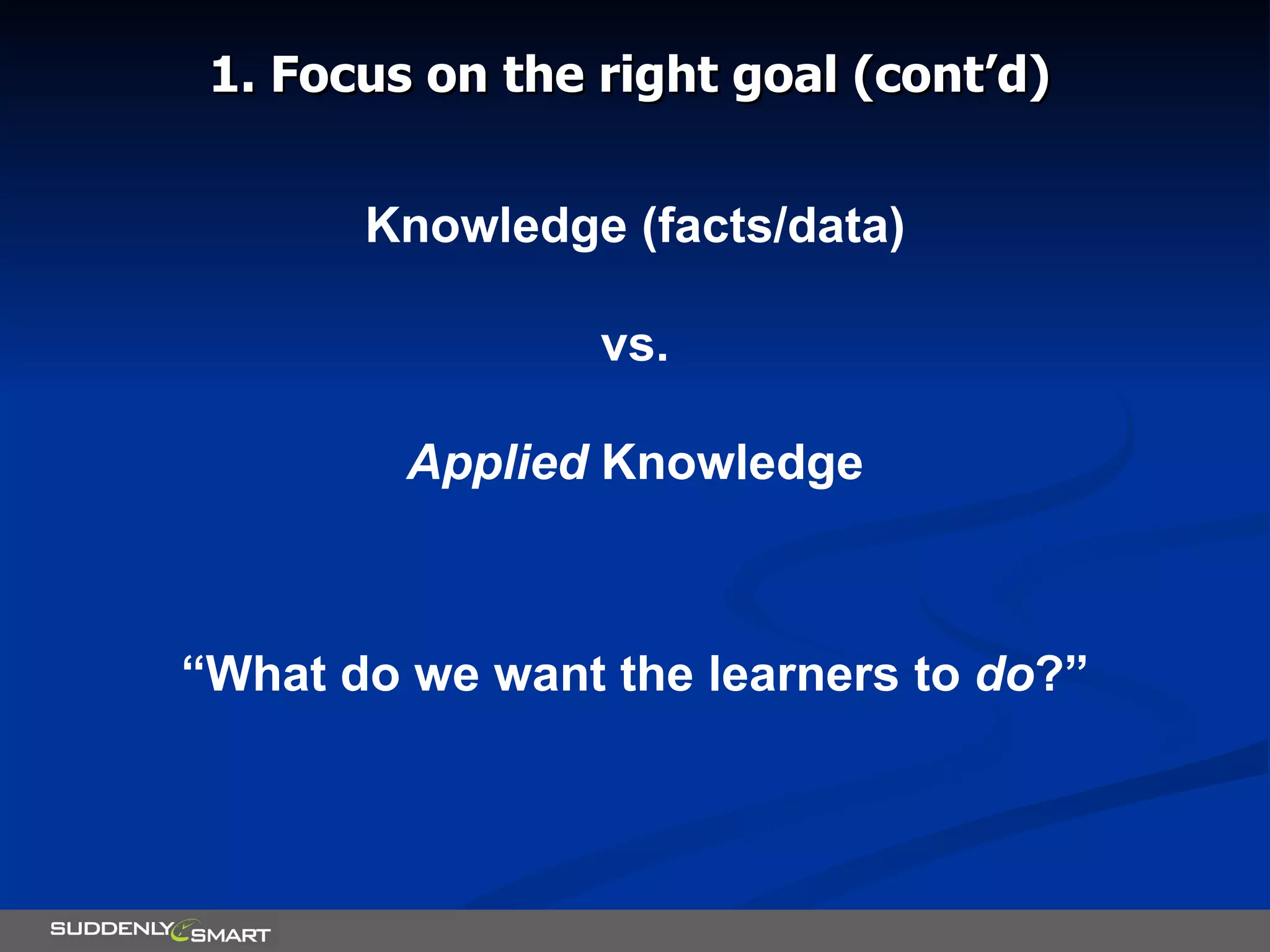 1. Focus on the right goal (cont’d) Knowledge (facts/data) vs. Applied  Knowledge “ What do we want the learners to  do ?” 