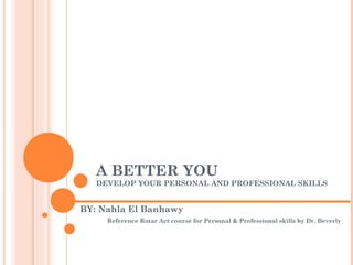 A BETTER YOU
   DEVELOP YOUR PERSONAL AND PROFESSIONAL SKILLS


BY: Nahla El Banhawy
     Reference Rotar Act course for Personal & Professional skills by Dr. Beverly
 