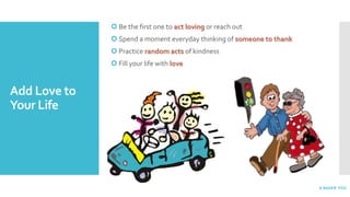 Add Love to
Your Life
 Be the first one to act loving or reach out
 Spend a moment everyday thinking of someone to thank
 Practice random acts of kindness
 Fill your life with love
A BettER YOU
 