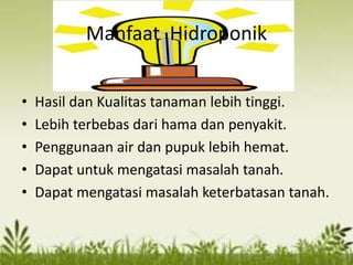 Manfaat Hidroponik
• Hasil dan Kualitas tanaman lebih tinggi.
• Lebih terbebas dari hama dan penyakit.
• Penggunaan air dan pupuk lebih hemat.
• Dapat untuk mengatasi masalah tanah.
• Dapat mengatasi masalah keterbatasan tanah.
 