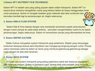 3.Sistem NFT (NUTRIENT FILM TECHNIQUE)
Sistem NFT ini adalah cara yang paling populer dalam istilah hidroponik. Sistem NFT ini
secara terus menerus mengalirkan nutrisi yang terlarut dalam air tanpa menggunakan timer
untuk pompanya. Nutrisi ini mengalir kedalam gully melewati akar-akar tumbuhan dan
kemudian kembali lagi ke penampungan air, begitu seterusnya.
4. Sistem EBB & FLOW SYSTEM
Sistem Ebb & Flow bekerja dengan cara membanjiri sementara wadah pertumbuhan
dengan nutrisi sampai air pada batas tertentu, kemudian mengembalikan nutrisi itu ke dalam
penampungan, begitu seterusnya. Sistem ini memerlukan pompa yang dikoneksikan ke timer.
5. Sistem WATER CULTURE
Walter Culture merupakan system hidroponik yang sederhana. Wadah yang menyangga
tumbuhan biasanya terbuat darai Styrofoam dan mengapung langsung dengan nutrisi. Pompa
udara memompa udara ke dalam air stone yang membuat gelembung-gelembung sebagai
suply oksigen ke akar-akar tanaman.
6. Sistem WICK SYSTEM
ini salah satu system hidroponik yang paling sederhana sekali dan biasanya digunakan
oleh kalangan pemula. Sistem ini termasuk pasif, karena tidak ada part-part yang bergerak.
Nutrisi mengalir ke dalam media pertumbuhan dari dalam wadah menggunakan sejenissumbu.
 
