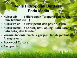 Jenis Hidroponik Berdasar
Pada Media
• Kultur Air : Hidroponik Terapung dan Nutrient
Film Technic (NFT)
• Kultur Pasir : Pasir perlit dan pasir butiran
• Kultur Kerikil : Kerikil, Batu apung, Batu karang,
Batu bata, dan lain-lain.
• Vermikulaponik :Serbuk gergaji, Tanah gambut dan
Arang sekam.
• Rockwool Culture.
• Aeroponik
 