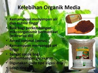 Kelebihan Organik Media
• Kemampuan menyimpan air
dan nutrisi tinggi
• Baik bagi perkembangan
mikroorganisme bermanfaat
(mikroriza dll)
• Aerasi optimal (porus)
• Kemampuan menyangga pH
tinggi
• Sangat cocok bagi
perkembangan perakaran
• Digunakan pada tipe irigasi drip
• Lebih ringan
 
