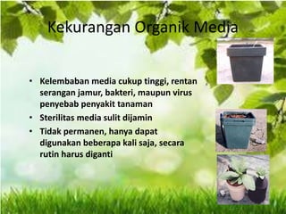Kekurangan Organik Media
• Kelembaban media cukup tinggi, rentan
serangan jamur, bakteri, maupun virus
penyebab penyakit tanaman
• Sterilitas media sulit dijamin
• Tidak permanen, hanya dapat
digunakan beberapa kali saja, secara
rutin harus diganti
 