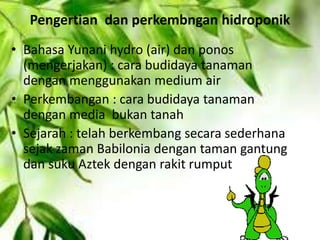 Pengertian dan perkembngan hidroponik
• Bahasa Yunani hydro (air) dan ponos
(mengerjakan) : cara budidaya tanaman
dengan menggunakan medium air
• Perkembangan : cara budidaya tanaman
dengan media bukan tanah
• Sejarah : telah berkembang secara sederhana
sejak zaman Babilonia dengan taman gantung
dan suku Aztek dengan rakit rumput
 