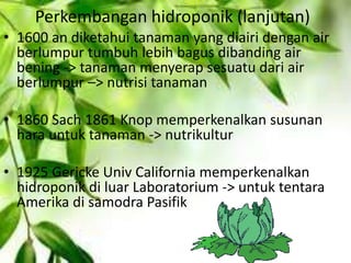 Perkembangan hidroponik (lanjutan)
• 1600 an diketahui tanaman yang diairi dengan air
berlumpur tumbuh lebih bagus dibanding air
bening -> tanaman menyerap sesuatu dari air
berlumpur –> nutrisi tanaman
• 1860 Sach 1861 Knop memperkenalkan susunan
hara untuk tanaman -> nutrikultur
• 1925 Gericke Univ California memperkenalkan
hidroponik di luar Laboratorium -> untuk tentara
Amerika di samodra Pasifik
 