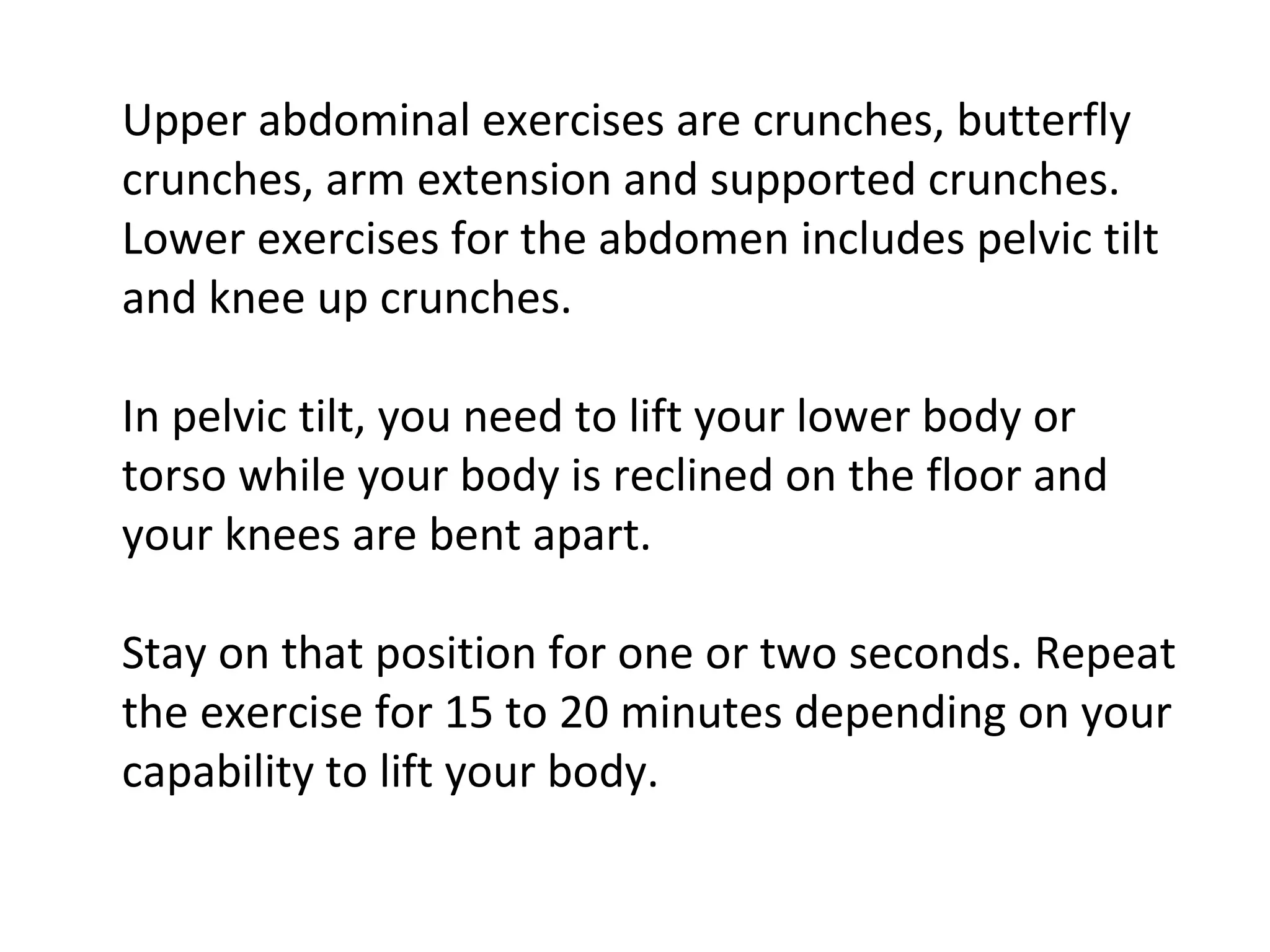 Upper abdominal exercises are crunches, butterfly crunches, arm extension and supported crunches. Lower exercises for the abdomen includes pelvic tilt and knee up crunches. In pelvic tilt, you need to lift your lower body or torso while your body is reclined on the floor and your knees are bent apart. Stay on that position for one or two seconds. Repeat the exercise for 15 to 20 minutes depending on your capability to lift your body.