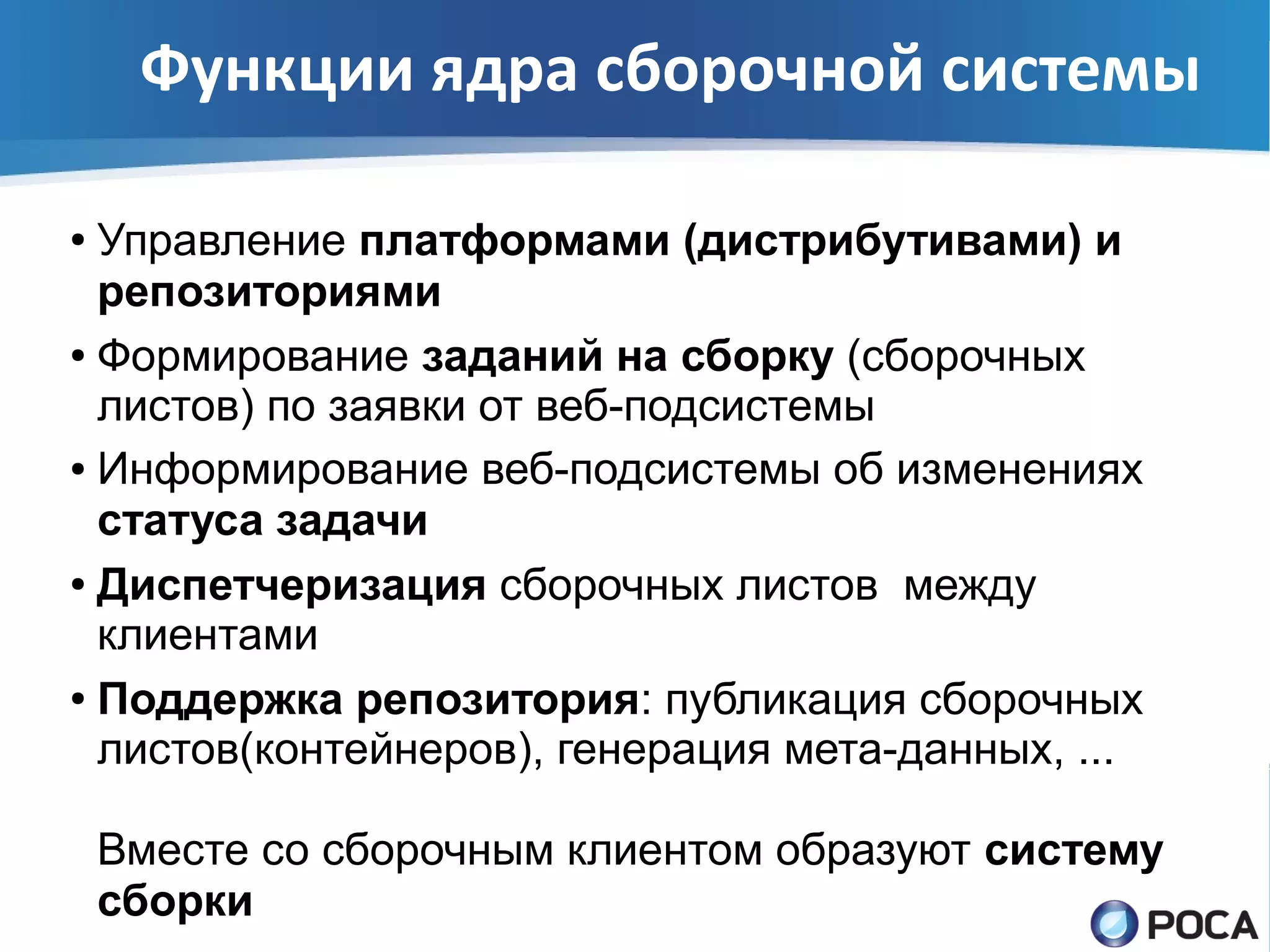 Функции ядра сборочной системы

● Управление платформами (дистрибутивами) и
  репозиториями
● Формирование заданий на сборку (сборочных

  листов) по заявки от веб-подсистемы
● Информирование веб-подсистемы об изменениях

  статуса задачи
● Диспетчеризация сборочных листов между

  клиентами
● Поддержка репозитория: публикация сборочных

  листов(контейнеров), генерация мета-данных, ...

    Вместе со сборочным клиентом образуют систему
    сборки
 