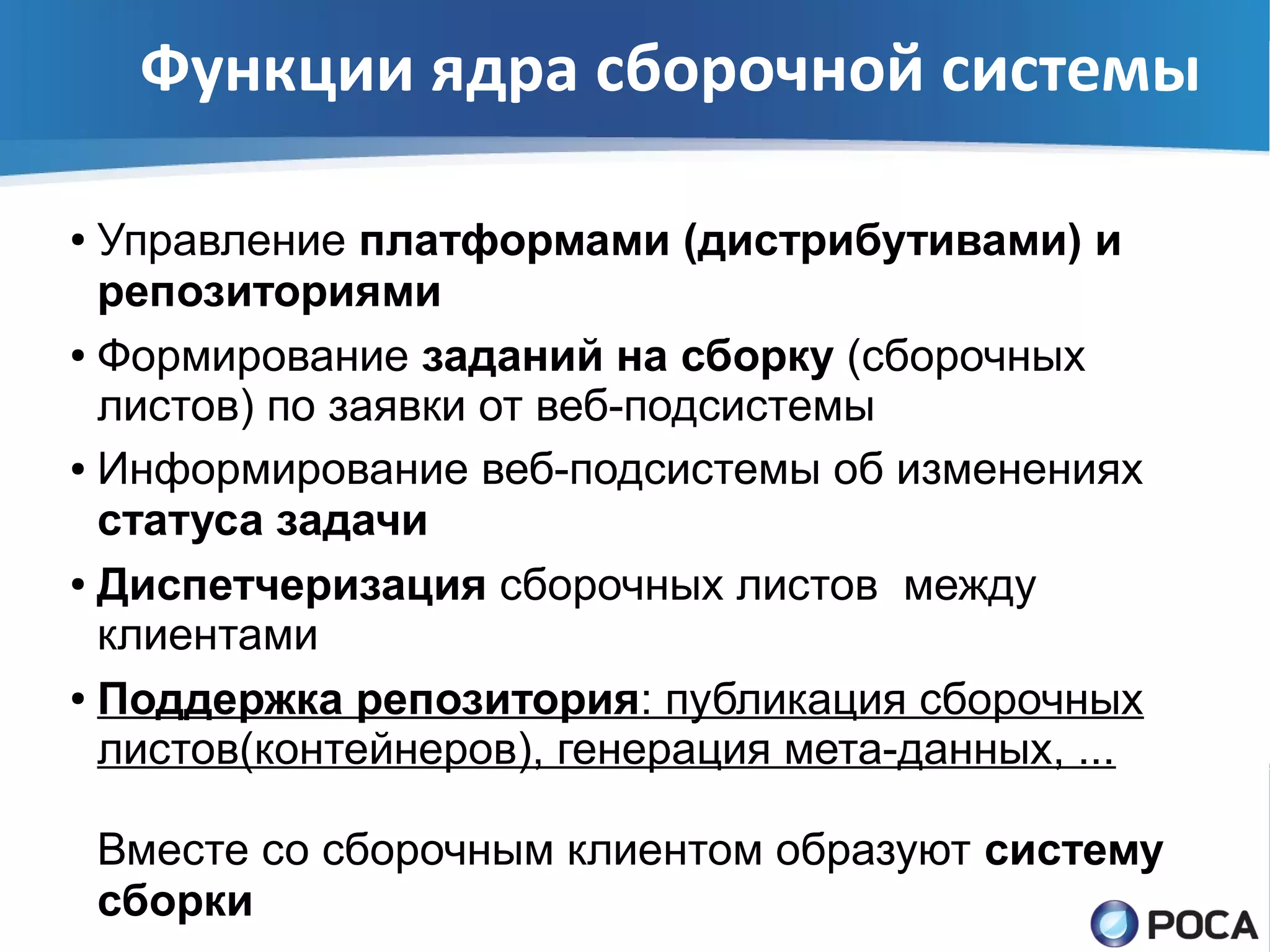 Функции ядра сборочной системы

● Управление платформами (дистрибутивами) и
  репозиториями
● Формирование заданий на сборку (сборочных

  листов) по заявки от веб-подсистемы
● Информирование веб-подсистемы об изменениях

  статуса задачи
● Диспетчеризация сборочных листов между

  клиентами
● Поддержка репозитория: публикация сборочных

  листов(контейнеров), генерация мета-данных, ...

    Вместе со сборочным клиентом образуют систему
    сборки
 