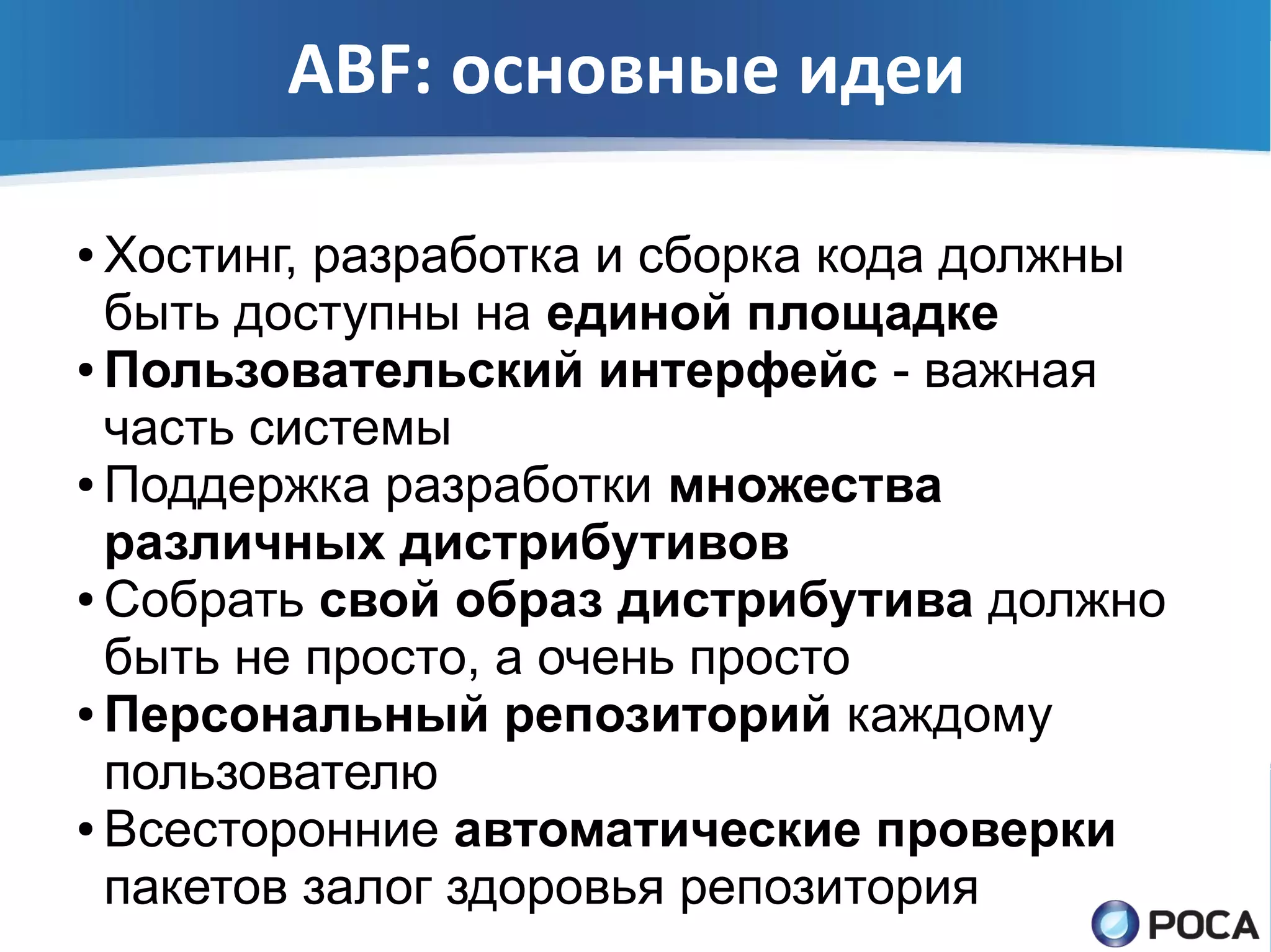 ABF: основные идеи

● Хостинг, разработка и сборка кода должны
  быть доступны на единой площадке
● Пользовательский интерфейс - важная

  часть системы
● Поддержка разработки множества

  различных дистрибутивов
● Собрать свой образ дистрибутива должно

  быть не просто, а очень просто
● Персональный репозиторий каждому

  пользователю
● Всесторонние автоматические проверки

  пакетов залог здоровья репозитория
 