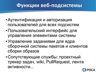 Функции веб-подсистемы

● Аутентификация и авторизация
  пользователей для всех подсистем
● Пользовательский интерфейс для

  управления элементами системы
● Управление заданиями для ядра

  сборочной системы пакетов и клиентов
  сборки образов
● Сопутствующие службы: проектный

  трекер задач, wiki, PullRequest, лента
  активности...
 