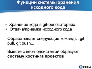 Функции системы хранения
             исходного кода


●
    Хранение кода в git-репозиториях
●   Отдача/приемка исходного кода

    Обрабатывает следующие команды: git
    pull, git push...
    Вместе с веб-подсистемой образуют
    систему хостинга проектов
 