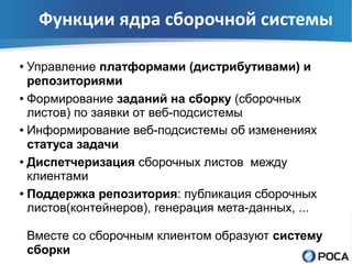 Функции ядра сборочной системы

● Управление платформами (дистрибутивами) и
  репозиториями
● Формирование заданий на сборку (сборочных

  листов) по заявки от веб-подсистемы
● Информирование веб-подсистемы об изменениях

  статуса задачи
● Диспетчеризация сборочных листов между

  клиентами
● Поддержка репозитория: публикация сборочных

  листов(контейнеров), генерация мета-данных, ...

    Вместе со сборочным клиентом образуют систему
    сборки
 