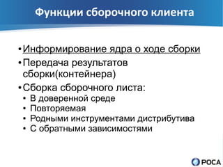 Функции сборочного клиента

● Информирование ядра о ходе сборки
● Передача результатов

  сборки(контейнера)
● Сборка сборочного листа:

    ●   В доверенной среде
    ●   Повторяемая
    ●   Родными инструментами дистрибутива
    ●   С обратными зависимостями
 