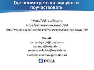Где посмотреть «в живую» и
             поучаствовать

                   https://abf.rosalinux.ru
               https://abf.rosalinux.ru/abf/abf
http://wiki.rosalab.ru/ru/index.php/Категория:Сборочная_среда_ABF


                           E-mail:
                  roman.vyalov@rosalab.ru
                    rubanov@rosalab.ru
                 eugene.sokolov@rosalab.ru
                vladimir.sharshov@rosalab.ru
 