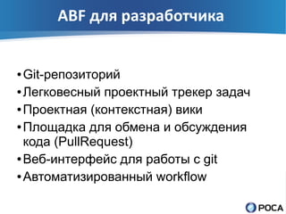 ABF для разработчика


● Git-репозиторий
● Легковесный проектный трекер задач


● Проектная (контекстная) вики


● Площадка для обмена и обсуждения

  кода (PullRequest)
● Веб-интерфейс для работы с git


● Автоматизированный workflow
 