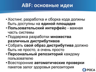 ABF: основные идеи

● Хостинг, разработка и сборка кода должны
  быть доступны на единой площадке
● Пользовательский интерфейс - важная

  часть системы
● Поддержка разработки множества

  различных дистрибутивов
● Собрать свой образ дистрибутива должно

  быть не просто, а очень просто
● Персональный репозиторий каждому

  пользователю
● Всесторонние автоматические проверки

  пакетов залог здоровья репозитория
 