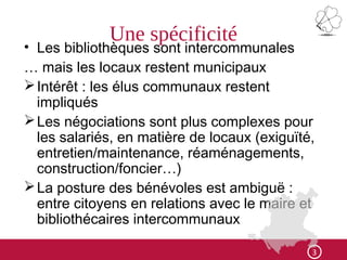 Une spécificité
• Les bibliothèques sont intercommunales
… mais les locaux restent municipaux
Intérêt : les élus communaux restent
impliqués
Les négociations sont plus complexes pour
les salariés, en matière de locaux (exiguïté,
entretien/maintenance, réaménagements,
construction/foncier…)
La posture des bénévoles est ambiguë :
entre citoyens en relations avec le maire et
bibliothécaires intercommunaux
3
 