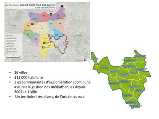 • 16 villes
• 313 000 habitants
• 3 ex communautés d’agglomération (dont l’une
assurait la gestion des médiathèques depuis
2002) + 1 ville
• Un territoire très divers, de l’urbain au rural
 