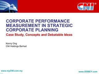 CORPORATE PERFORMANCE MEASUREMENT IN STRATEGIC CORPORATE PLANNING Case Study, Concepts and Debatable Ideas Kenny Ong CNI Holdings Berhad www.myCNI.com.my www.OOBEY.com   