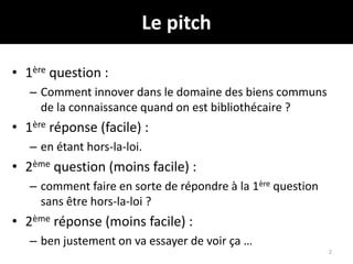 Le pitch
• 1ère question :
– Comment innover dans le domaine des biens communs
de la connaissance quand on est bibliothécaire ?
• 1ère réponse (facile) :
– en étant hors-la-loi.
• 2ème question (moins facile) :
– comment faire en sorte de répondre à la 1ère question
sans être hors-la-loi ?
• 2ème réponse (moins facile) :
– ben justement on va essayer de voir ça …
2
 