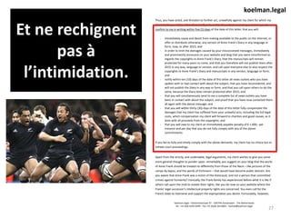 Et ne rechignent
pas à
l’intimidation.
27
koelman.legal - Fahrenheitstraat 97 - 1097PN Amsterdam - The Netherlands
Tel. +31 (0)6 4295 0499 - Fax +31 (0)20 2613893 – kamiel@koelman.legal
koelman.legal
Thus, you have acted, and threaten to further act, unlawfully against my client for which my
client holds you liable. I therefore kindly ask, and to the extent necessary, summon you to
confirm to me in writing within five (5) days of the date of this letter, that you will:
- immediately cease and desist from making available to the public on the internet, or
offer or distribute otherwise, any version of Anne Frank’s Diary in any language or
form, now, or after 2015; and
- in order to limit the damages caused by your misconceived messages, immediately
and prominently announce on your website and blog that you were misinformed as
regards the copyrights to Anne Frank’s Diary, that the manuscripts will remain
protected for many years to come, and that you therefore will not publish them after
2015 in any way, language or version, and call upon everyone else to also respect the
copyrights to Anne Frank’s Diary and manuscripts in any version, language or form;
and
- notify within ten (10) days of the date of this letter all news outlets who you have
spoken with or had contact with about the subject, that you have reconsidered, and
will not publish the Diary in any way or form, and that you call upon others to do the
same, because the Diary does remain protected after 2015; and
- that you will simultaneously send to me a complete list of news outlets you have
been in contact with about the subject, and proof that you have now contacted them
all again with the above message; and
- that you will within thirty (30) days of the date of this letter fully compensate the
damages that my client has suffered from your unlawful acts, including the full legal
costs, which compensation my client will forward to charities and good causes, as it
does with all proceeds from the copyrights; and
- that you will owe to my client an immediately payable penalty of € 1.000,- per
instance and per day that you do not fully comply with any of the above
commitments.
If you fail to fully and timely comply with the above demands, my client has no choice but to
initiate court proceedings.
Apart from the strictly, and undeniable, legal arguments, my client wishes to give you some
more general thoughts to ponder upon: remarkably, you suggest on your blog that the works
of Anne Frank should be treated no differently from those of the Nazis – like pictures of the
camps by kapos, and the words of Eichmann – that would have become public domain. Are
you aware that Anne Frank was a victim of the Holocaust, and not a person that committed
crimes against humanity? Ironically, the Frank family has experienced before what it is like if
others call upon the mob to violate their rights, like you do now on your website where the
Franks’ legal successor’s intellectual property rights are concerned. You even call for the
French State to intervene and support the expropriation you desire. Fortunately, however,
 