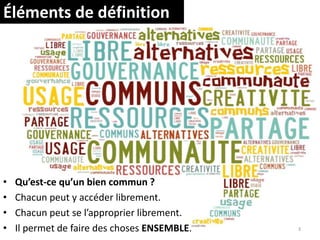 Éléments de définition
• Qu’est-ce qu’un bien commun ?
• Chacun peut y accéder librement.
• Chacun peut se l’approprier librement.
• Il permet de faire des choses ENSEMBLE. 3
 
