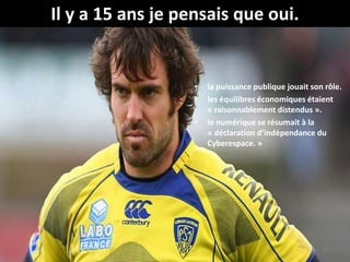 • la puissance publique jouait son rôle.
• les équilibres économiques étaient
« raisonnablement distendus ».
• le numérique se résumait à la
« déclaration d’indépendance du
Cyberespace. »
32
Il y a 15 ans je pensais que oui.
 