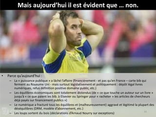 • Parce qu’aujourd’hui :
– La « puissance publique » a lâché l’affaire (financièrement - et pas qu’en France – carte bib qui
ferment au Royaume Uni - mais surtout législativement et politiquement : dépôt légal livres
numériques, refus définition positive domaine public, etc.)
– Les équilibres économiques sont totalement distendus (de « ce que touche un auteur sur un livre »
jusqu’à « ce que paient les bib. à Elsevier ou Springer pour « racheter » les articles de chercheurs
déjà payés sur financement publics »)
– Le numérique a fracturé tous les équilibres et (malheureusement) aggravé et légitimé la plupart des
déséquilibres (DRM, modèle d’abonnement, etc.)
– Les loups sortent du bois (déclarations d’Arnaud Nourry sur exceptions) 33
Mais aujourd’hui il est évident que … non.
 