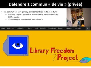 Défendre 1 commun « de vie » (privée)
• un commun "de vie" (privacy, confidentialité de l’acte de lecture)
– la privacy / big data (partenariat de bibs aux USA avec le réseau TOR)
– DRM « sociétal »
– 12 bibliothèques « seulement ». Pour l’instant ?
37
 