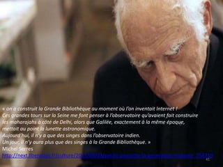 41
« on a construit la Grande Bibliothèque au moment où l’on inventait Internet !
Ces grandes tours sur la Seine me font penser à l’observatoire qu’avaient fait construire
les maharajahs à côté de Delhi, alors que Galilée, exactement à la même époque,
mettait au point la lunette astronomique.
Aujourd’hui, il n’y a que des singes dans l’observatoire indien.
Un jour, il n’y aura plus que des singes à la Grande Bibliothèque. »
Michel Serres
http://next.liberation.fr/culture/2011/09/03/petite-poucette-la-generation-mutante_758710
 
