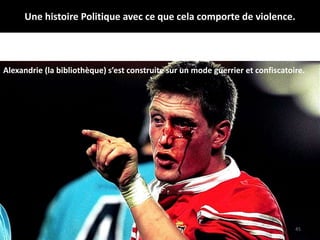Une histoire Politique avec ce que cela comporte de violence.
45
Alexandrie (la bibliothèque) s’est construite sur un mode guerrier et confiscatoire.
 