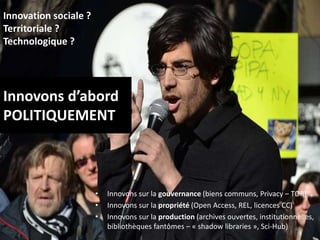 Innovons d’abord
POLITIQUEMENT
• Innovons sur la gouvernance (biens communs, Privacy – TOR)
• Innovons sur la propriété (Open Access, REL, licences CC)
• Innovons sur la production (archives ouvertes, institutionnelles,
bibliothèques fantômes – « shadow libraries », Sci-Hub) 48
Innovation sociale ?
Territoriale ?
Technologique ?
 