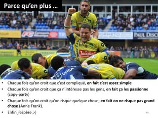 Parce qu’en plus …
• Chaque fois qu’on croit que c’est compliqué, en fait c’est assez simple
• Chaque fois qu’on croit que ça n’intéresse pas les gens, en fait ça les passionne
(copy-party)
• Chaque fois qu’on croit qu’on risque quelque chose, en fait on ne risque pas grand
chose (Anne Frank).
• Enfin j’espère ;-) 49
 