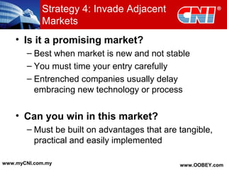 • Is it a promising market?
– Best when market is new and not stable
– You must time your entry carefully
– Entrenched companies usually delay
embracing new technology or process
• Can you win in this market?
– Must be built on advantages that are tangible,
practical and easily implemented
Strategy 4: Invade Adjacent
Markets
www.myCNI.com.my www.OOBEY.com
 
