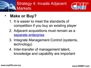 • Make or Buy?
1. It is easier to meet the standards of
competition if you buy an existing player
2. Adjacent acquisitions must remain as a
separate enterprise
3. Integrate Management Control (systems,
technology)
4. Inter-transfer of management talent,
knowledge and capability are important
Strategy 4: Invade Adjacent
Markets
www.myCNI.com.my www.OOBEY.com
 