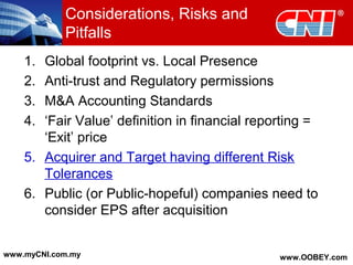 Considerations, Risks and
Pitfalls
1. Global footprint vs. Local Presence
2. Anti-trust and Regulatory permissions
3. M&A Accounting Standards
4. ‘Fair Value’ definition in financial reporting =
‘Exit’ price
5. Acquirer and Target having different Risk
Tolerances
6. Public (or Public-hopeful) companies need to
consider EPS after acquisition
www.myCNI.com.my www.OOBEY.com
 