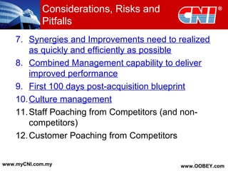 Considerations, Risks and
Pitfalls
7. Synergies and Improvements need to realized
as quickly and efficiently as possible
8. Combined Management capability to deliver
improved performance
9. First 100 days post-acquisition blueprint
10.Culture management
11.Staff Poaching from Competitors (and non-
competitors)
12.Customer Poaching from Competitors
www.myCNI.com.my www.OOBEY.com
 