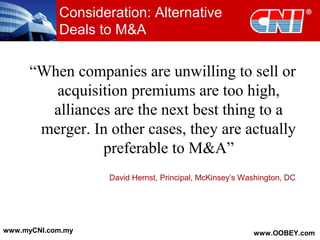Consideration: Alternative
Deals to M&A
“When companies are unwilling to sell or
acquisition premiums are too high,
alliances are the next best thing to a
merger. In other cases, they are actually
preferable to M&A”
David Hernst, Principal, McKinsey’s Washington, DC
www.myCNI.com.my www.OOBEY.com
 