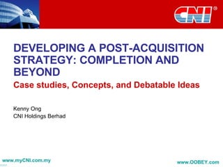 DEVELOPING A POST-ACQUISITION STRATEGY: COMPLETION AND BEYOND Case studies, Concepts, and Debatable Ideas Kenny Ong CNI Holdings Berhad www.myCNI.com.my www.OOBEY.com   