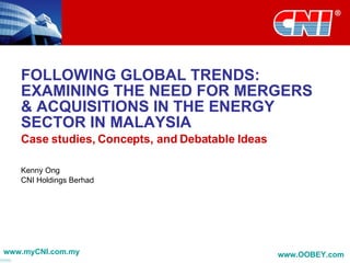 FOLLOWING GLOBAL TRENDS: EXAMINING THE NEED FOR MERGERS & ACQUISITIONS IN THE ENERGY SECTOR IN MALAYSIA Case studies, Concepts, and Debatable Ideas Kenny Ong CNI Holdings Berhad www.myCNI.com.my www.OOBEY.com   