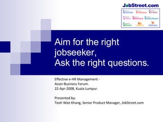 Aim for the right jobseeker, Ask the right questions. Effective e-HR Management -  Asian Business Forum. 22-Apr-2008, Kuala Lumpur. Presented by: Teoh Wee Khang, Senior Product Manager, JobStreet.com 