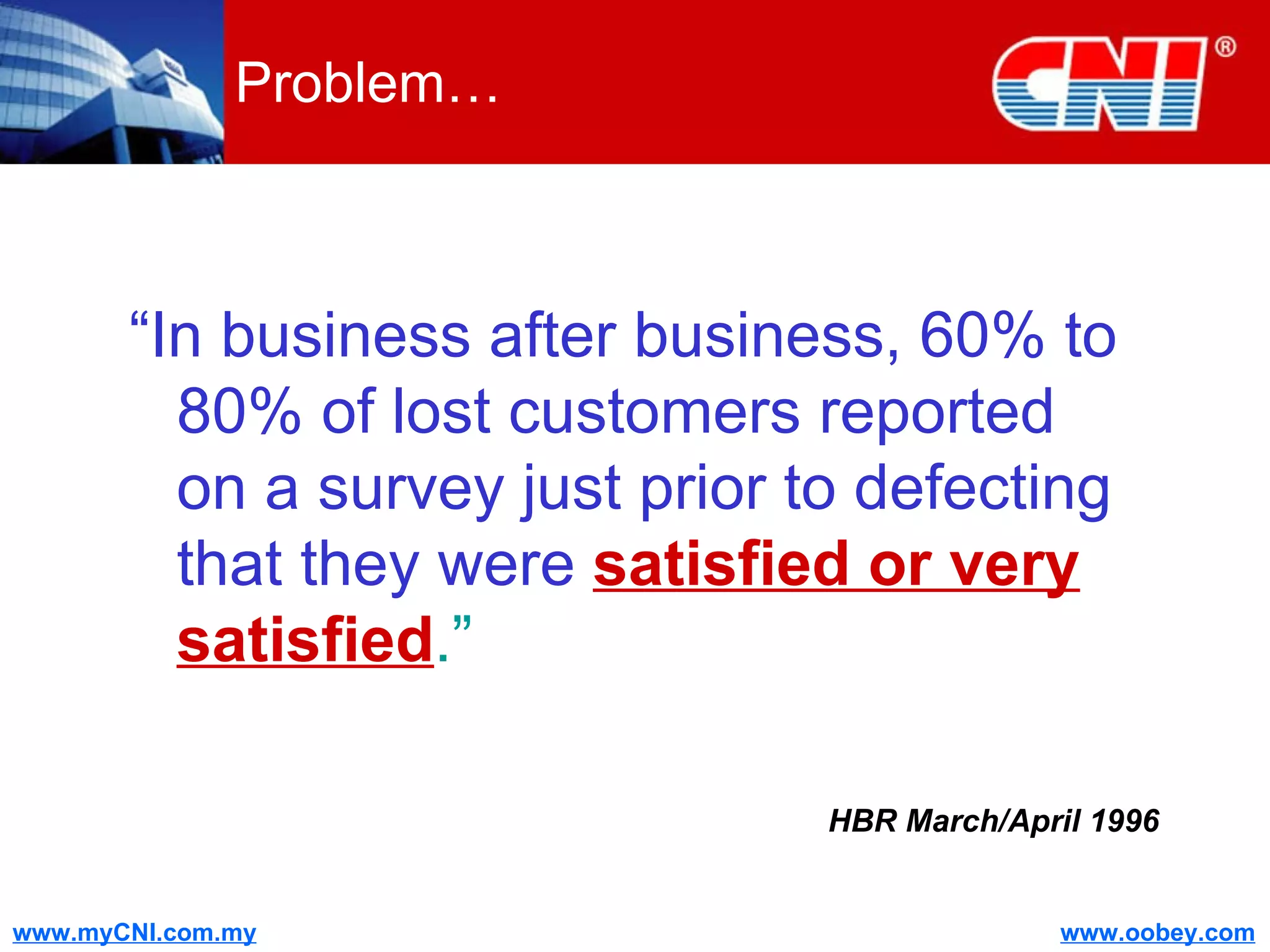 Problem… “ In business after business, 60% to 80% of lost customers reported on a survey just prior to defecting that they were   satisfied or very satisfied .” HBR March/April 1996 