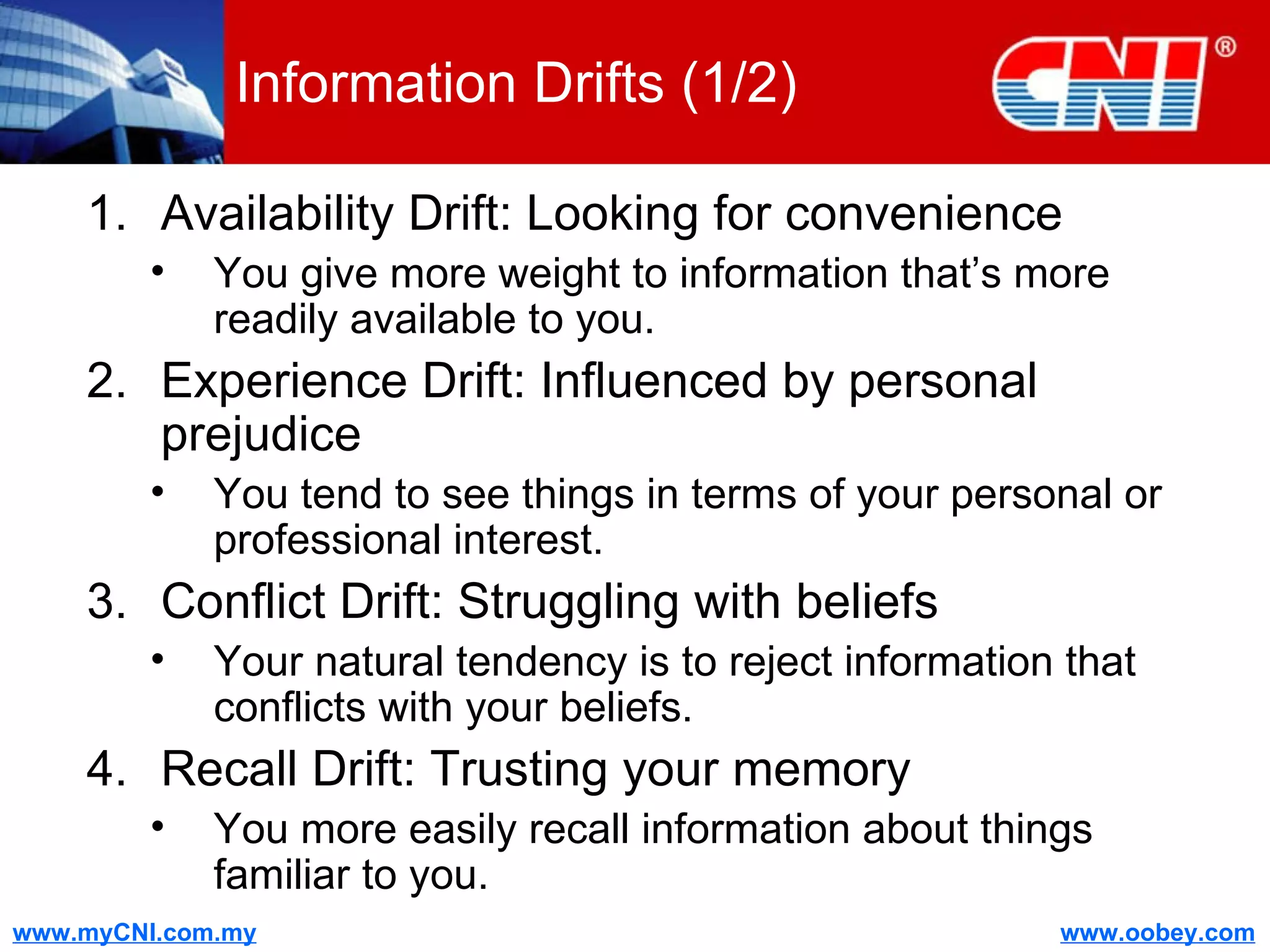 Information Drifts (1/2) Availability Drift: Looking for convenience You give more weight to information that’s more readily available to you. Experience Drift: Influenced by personal prejudice You tend to see things in terms of your personal or professional interest.  Conflict Drift: Struggling with beliefs Your natural tendency is to reject information that conflicts with your beliefs. Recall Drift: Trusting your memory You more easily recall information about things familiar to you. 