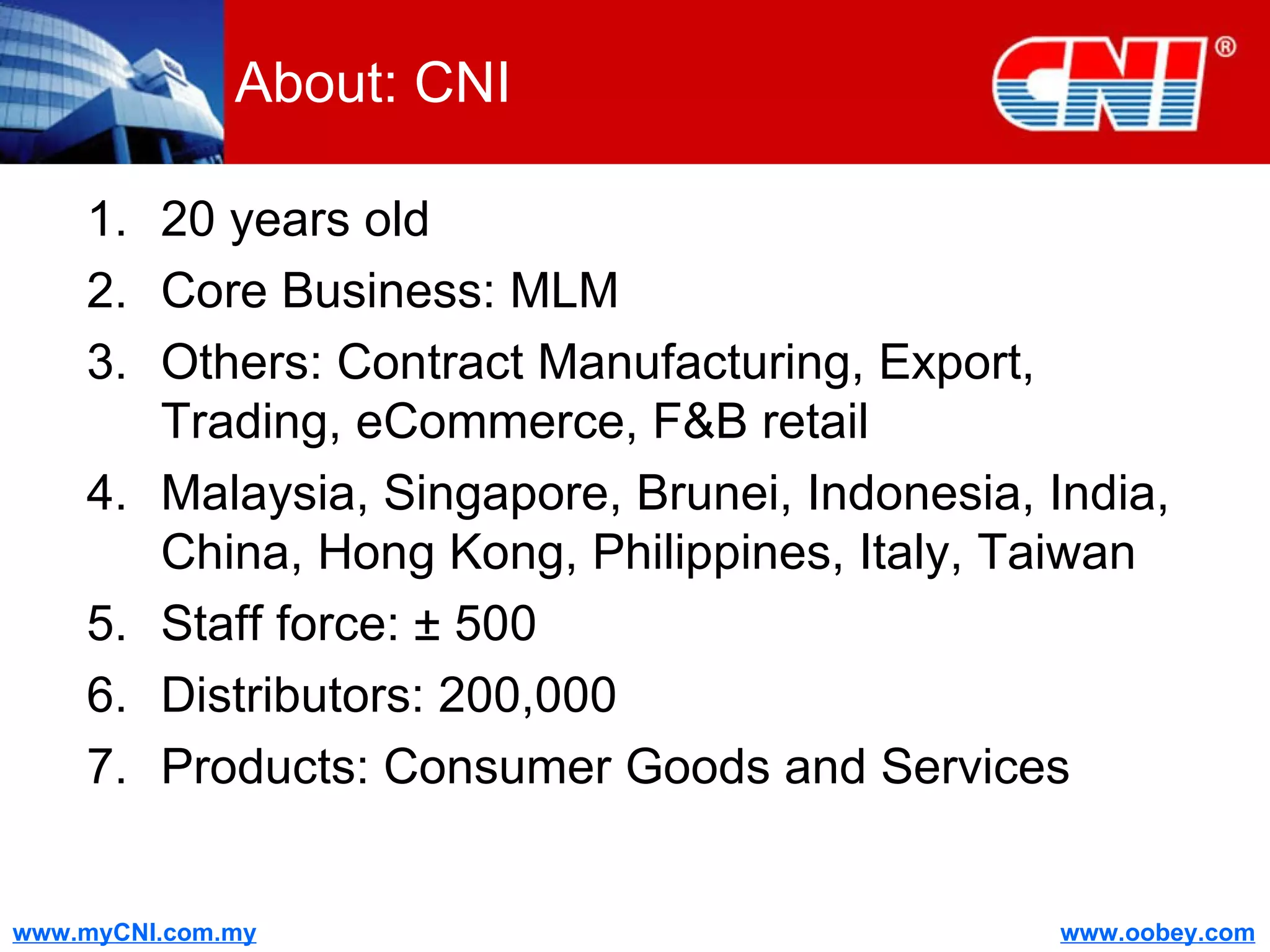 About: CNI 20 years old Core Business: MLM Others: Contract Manufacturing, Export, Trading, eCommerce, F&B retail Malaysia, Singapore, Brunei, Indonesia, India, China, Hong Kong, Philippines, Italy, Taiwan Staff force:  ± 500 Distributors: 200,000 Products: Consumer Goods and Services 