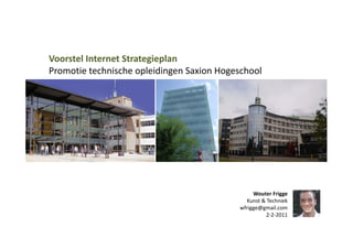 Voorstel Internet Strategieplan 
Promotie technische opleidingen Saxion Hogeschool 




                                                 Wouter Frigge 
                                              Kunst & Techniek 
                                            wfrigge@gmail.com 
                                                      2‐2‐2011 
 