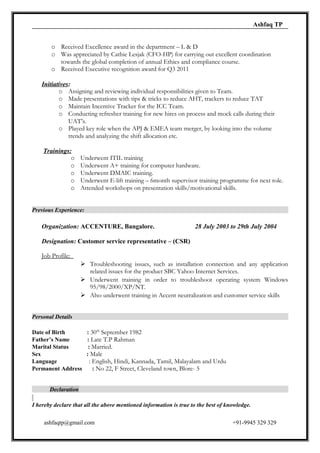 Ashfaq TP
o Received Excellence award in the department – L & D
o Was appreciated by Cathie Lesjak (CFO-HP) for carrying out excellent coordination
towards the global completion of annual Ethics and compliance course.
o Received Executive recognition award for Q3 2011
Initiatives:
o Assigning and reviewing individual responsibilities given to Team.
o Made presentations with tips & tricks to reduce AHT, trackers to reduce TAT
o Maintain Incentive Tracker for the ICC Team.
o Conducting refresher training for new hires on process and mock calls during their
UAT’s.
o Played key role when the APJ & EMEA team merger, by looking into the volume
trends and analyzing the shift allocation etc.
Trainings:
o Underwent ITIL training
o Underwent A+ training for computer hardware.
o Underwent DMAIC training.
o Underwent E-lift training – 6month supervisor training programme for next role.
o Attended workshops on presentation skills/motivational skills.
Previous Experience:
Organization: ACCENTURE, Bangalore. 28 July 2003 to 29th July 2004
Designation: Customer service representative – (CSR)
Job Profile:
 Troubleshooting issues, such as installation connection and any application
related issues for the product SBC Yahoo Internet Services.
 Underwent training in order to troubleshoot operating system Windows
95/98/2000/XP/NT.
 Also underwent training in Accent neutralization and customer service skills
Personal Details
Date of Birth : 30th
September 1982
Father’s Name : Late T.P Rahman
Marital Status : Married.
Sex : Male
Language : English, Hindi, Kannada, Tamil, Malayalam and Urdu
Permanent Address : No 22, F Street, Cleveland town, Blore- 5
Declaration
I hereby declare that all the above mentioned information is true to the best of knowledge.
ashfaqtp@gmail.com +91-9945 329 329
 
