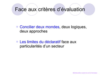 Face aux critères d’évaluation Concilier deux mondes , deux logiques, deux approches Les limites du déclaratif  face aux particularités d’un secteur Marchés publics, le point de vue d’un fournisseur… 